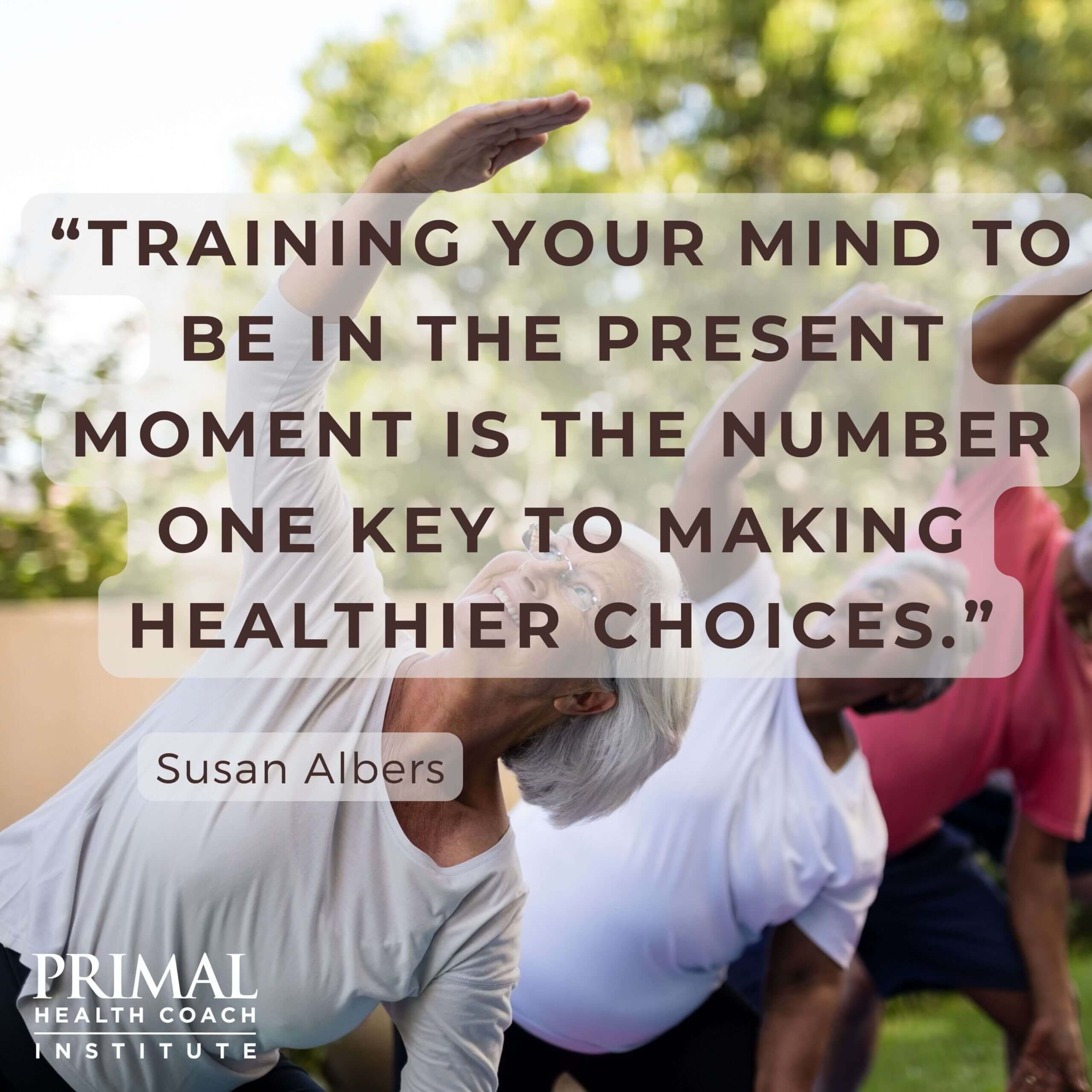 “Training your mind to be in the present moment is the number one key to making healthier choices.” - Susan Albers