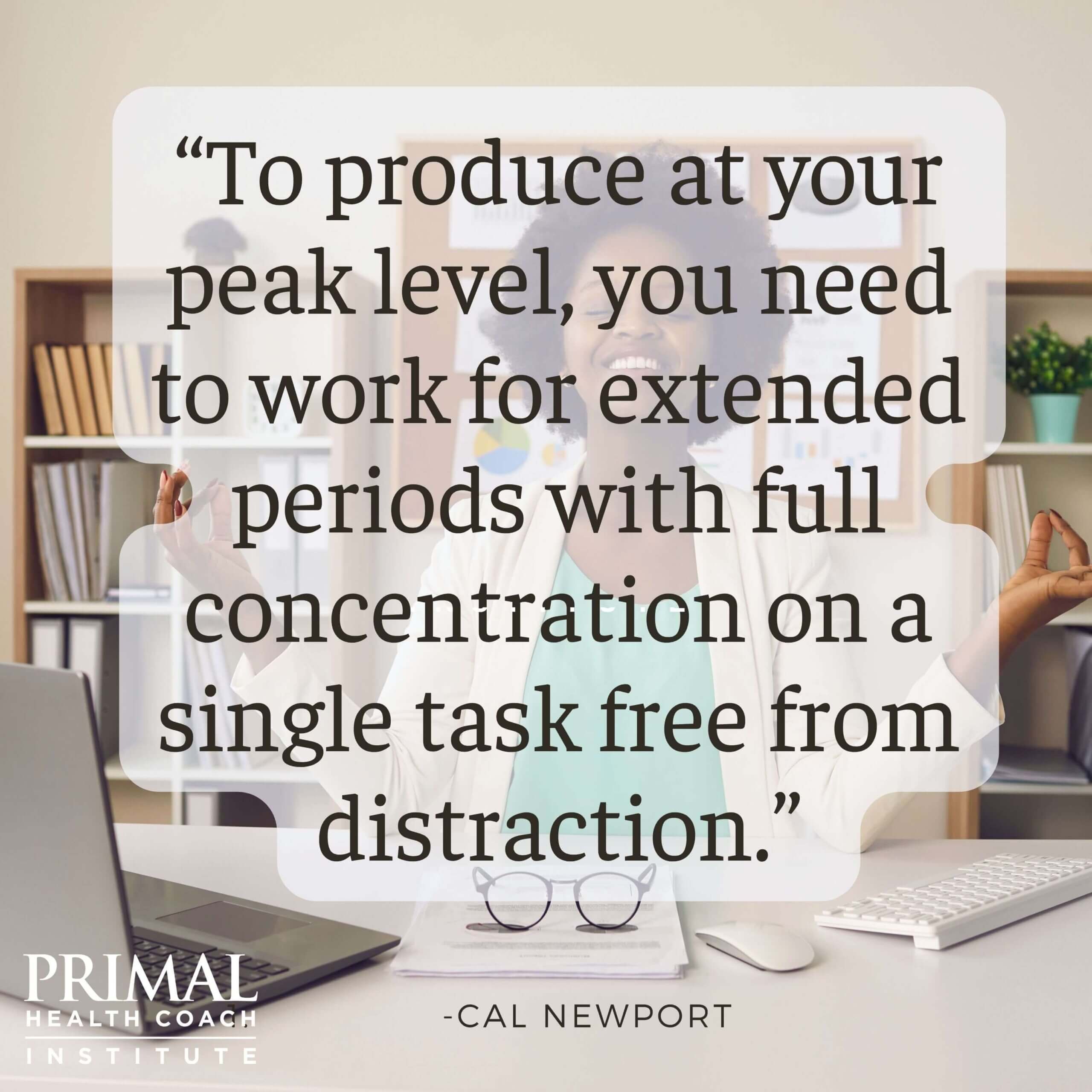 “To produce at your peak level, you need to work for extended periods with full concentration on a single task free from distraction.” - Cal Newport