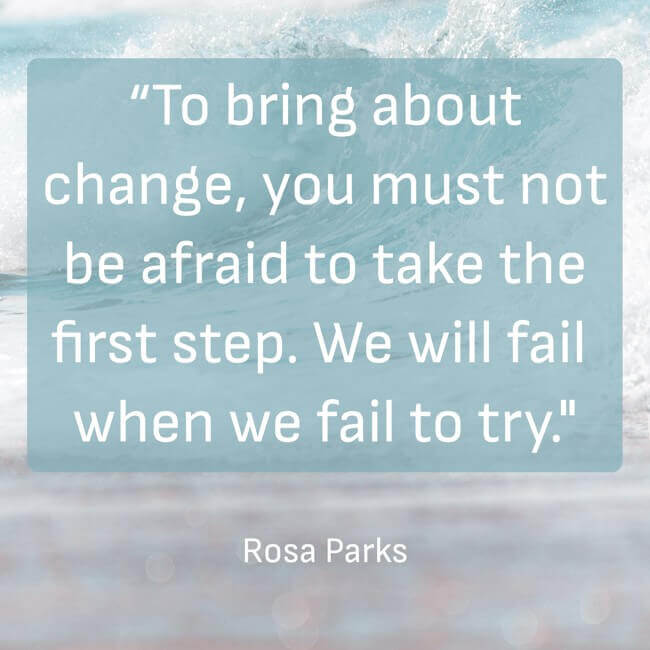 “To bring about change, you must not be afraid to take the first step. We will fail when we fail to try.” - Rosa Parks