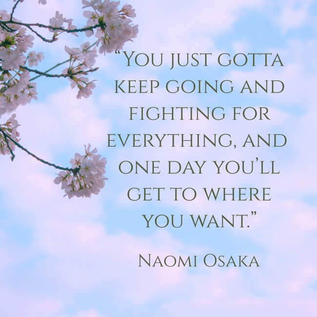 “You just gotta keep going and fighting for everything, and one day you’ll get to where you want.” - Naomi Osaka