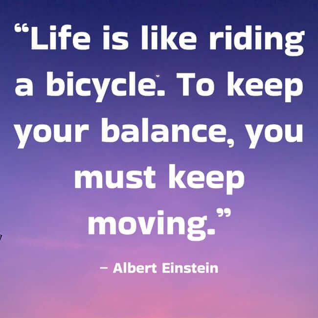 “Life is like riding a bicycle. To keep your balance, you must keep moving.” – Albert Einstein