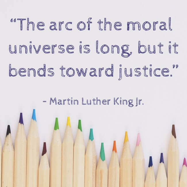 “The arc of the moral universe is long, but it bends toward justice.” – Martin Luther King Jr.