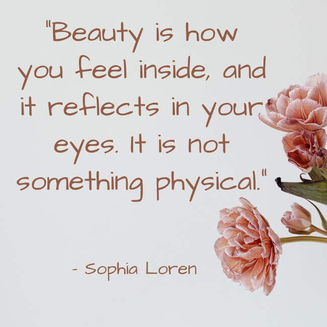 beauty-is-how-you-feel-inside-and-it-reflects-in-your-eyes “Beauty is how you feel inside, and it reflects in your eyes. It is not something physical.” – Sophia Loren