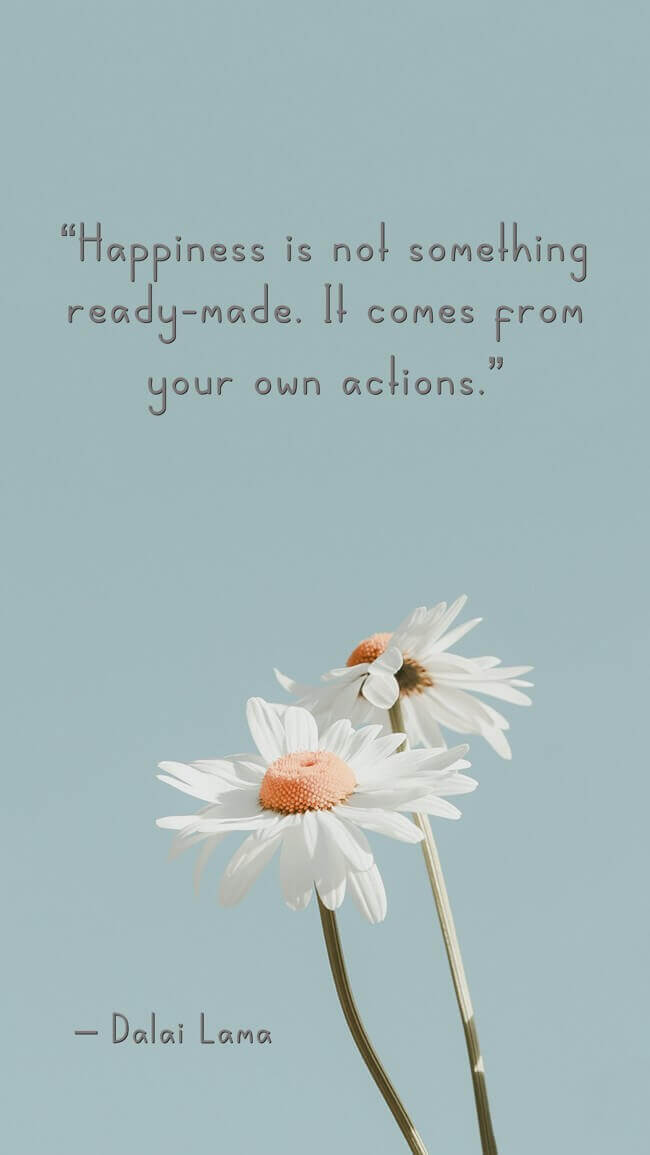happiness-is-not-something-readymade-it-comes-from-your-own “Happiness is not something ready-made. It comes from your own actions.” – Dalai Lama