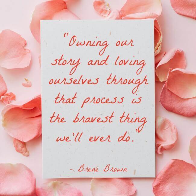 owning-our-story-and-loving-ourselves-through-that-process “Owning our story and loving ourselves through that process is the bravest thing we’ll ever do.” – Brené Brown