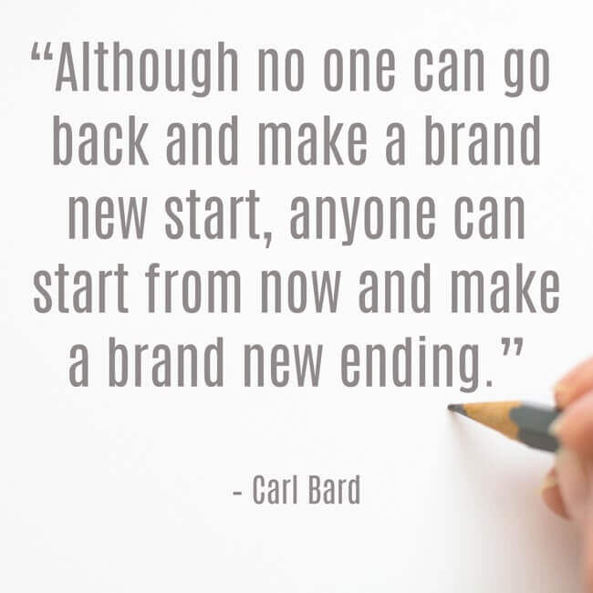 “Although no one can go back and make a brand new start, anyone can start from now and make a brand new ending.” – Carl Bard