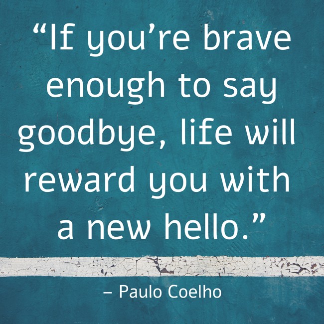 “If you're brave enough to say goodbye, life will reward you with a new hello." – Paulo Coelho