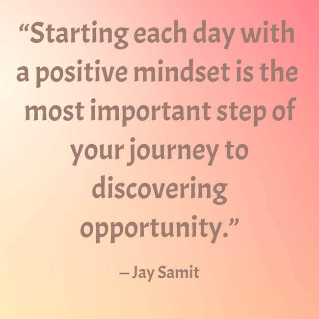 starting-each-day-with-a-positive-mindset-is-the-most “Starting each day with a positive mindset is the most important step of your journey to discovering opportunity.” — Jay Samit