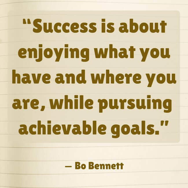 success-is-about-enjoying-what-you-have-and-where-you-are “Success is about enjoying what you have and where you are, while pursuing achievable goals.” — Bo Bennett