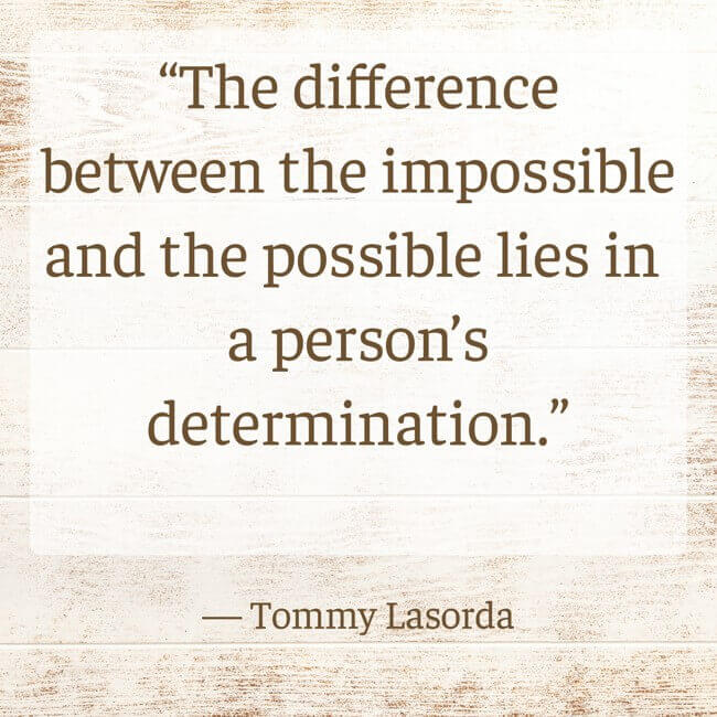 the-difference-between-the-impossible-and-the-possible-lies “The difference between the impossible and the possible lies in a person’s determination.” — Tommy Lasorda